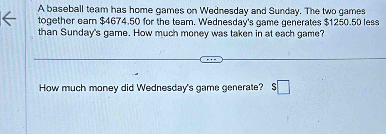 A baseball team has home games on Wednesday and Sunday. The two games 
together earn $4674.50 for the team. Wednesday's game generates $1250.50 less 
than Sunday's game. How much money was taken in at each game? 
How much money did Wednesday's game generate? $□