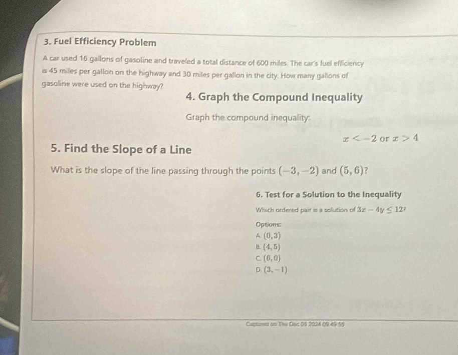 Fuel Efficiency Problem
A car used 16 gallons of gasoline and traveled a total distance of 600 miles. The car's fuel efficiency
is 45 miles per gallon on the highway and 30 miles per gallon in the city. How many gallons of
gasoline were used on the highway?
4. Graph the Compound Inequality
Graph the compound inequality
x or x>4
5. Find the Slope of a Line
What is the slope of the line passing through the points (-3,-2) and (5,6) ?
6. Test for a Solution to the Inequality
Which ordered pair is a solution of 3x-4y≤ 12 7
Options
A (0,3)
B. (4,5)
C. (6,0)
D. (3,-1)
Captnd on Thu D6c 05 2024 09 49 55