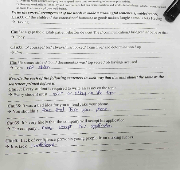 C. Remole work requires employees to spend more time commuting to improve productivity.
D. Remote work offers flexibility and convenience but can cause isolation and work-life imbalance, which companies must
address to ensure employee well-being.
Write the correct arrangement of the words to make a meaningful sentence. (jumbled words)
Câu33: of/ the children/ the entertainer/ humour,/ a/ good/ makes/ laugh/ sense/ a lot./ Having
Having_
_
Câu34: a gap/ the digital/ patient-doctor/ device/ They/ communication./ bridges/ in/ believe that
They_
_
Câu35: to/ courage/ for/ always/ his/ looked/ Tom/ I've/ and determination./ up
I've_
_
Câu36: some/ stolen/ Tom/ documents./ was/ top secret/ of/ having/ accused
Tom
_
_
Rewrite the each of the following sentences in such way that it means almost the same as the
sentences printed before it.
_
Câu37: Every student is required to write an essay on the topic.
_
 Every student must .
_
Câu38: It was a bad idea for you to lend Jake your phone.
_
You shouldn't
_
Câu39: It’s very likely that the company will accept his application.
_
The company
_
Câu40: Lack of confidence prevents young people from making sucess.
_
It is lack