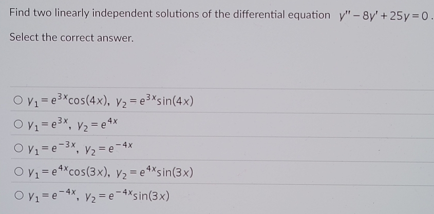 Find two linearly independent solutions of the differential equation y''-8y'+25y=0. 
Select the correct answer.
y_1=e^(3x)cos (4x), y_2=e^(3x)sin (4x)
y_1=e^(3x), y_2=e^(4x)
y_1=e^(-3x), y_2=e^(-4x)
y_1=e^(4x)cos (3x), y_2=e^(4x)sin (3x)
y_1=e^(-4x), y_2=e^(-4x)sin (3x)