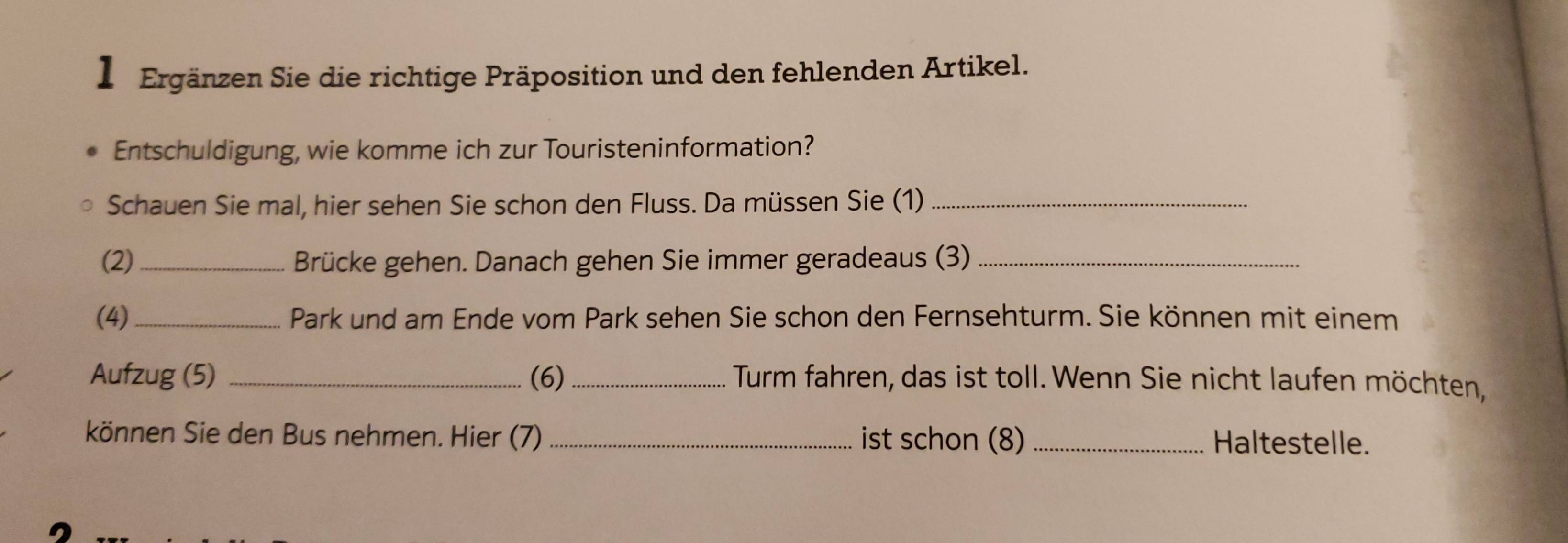 】 Ergänzen Sie die richtige Präposition und den fehlenden Artikel. 
Entschuldigung, wie komme ich zur Touristeninformation? 
Schauen Sie mal, hier sehen Sie schon den Fluss. Da müssen Sie (1)_ 
(2)_ Brücke gehen. Danach gehen Sie immer geradeaus (3)_ 
(4) _Park und am Ende vom Park sehen Sie schon den Fernsehturm. Sie können mit einem 
Aufzug (5) _(6)_ Turm fahren, das ist toll. Wenn Sie nicht laufen möchten, 
können Sie den Bus nehmen. Hier (7) _ist schon (8) _Haltestelle.