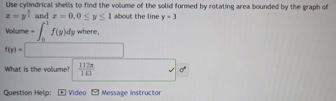 Use cylindrical shells to find the volume of the solid formed by rotating area bounded by the graph of
x=y^(frac 9)2 and x=0, 0≤ y≤ 1 about the line y=3
x_1
Volume =∈t _0^(1f(y)dywhere, 
□)
f(y)=□
What is the volume?  112π /143  sqrt(0^4)
Question Help: * Video Message instructor