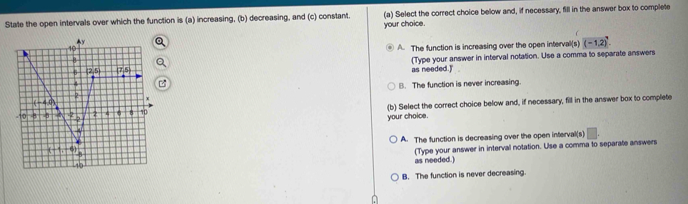 State the open intervals over which the function is (a) increasing, (b) decreasing, and (c) constant. (a) Select the correct choice below and, if necessary, fill in the answer box to complete
your choice.
A. The function is increasing over the open interval(s) (-1,2)^7.
(Type your answer in interval notation. Use a comma to separate answers
as needed.)
B. The function is never increasing.
(b) Select the correct choice below and, if necessary, fill in the answer box to complete
your choice.
A. The function is decreasing over the open interval(s)
(Type your answer in interval notation. Use a comma to separate answers
as needed.)
B. The function is never decreasing.