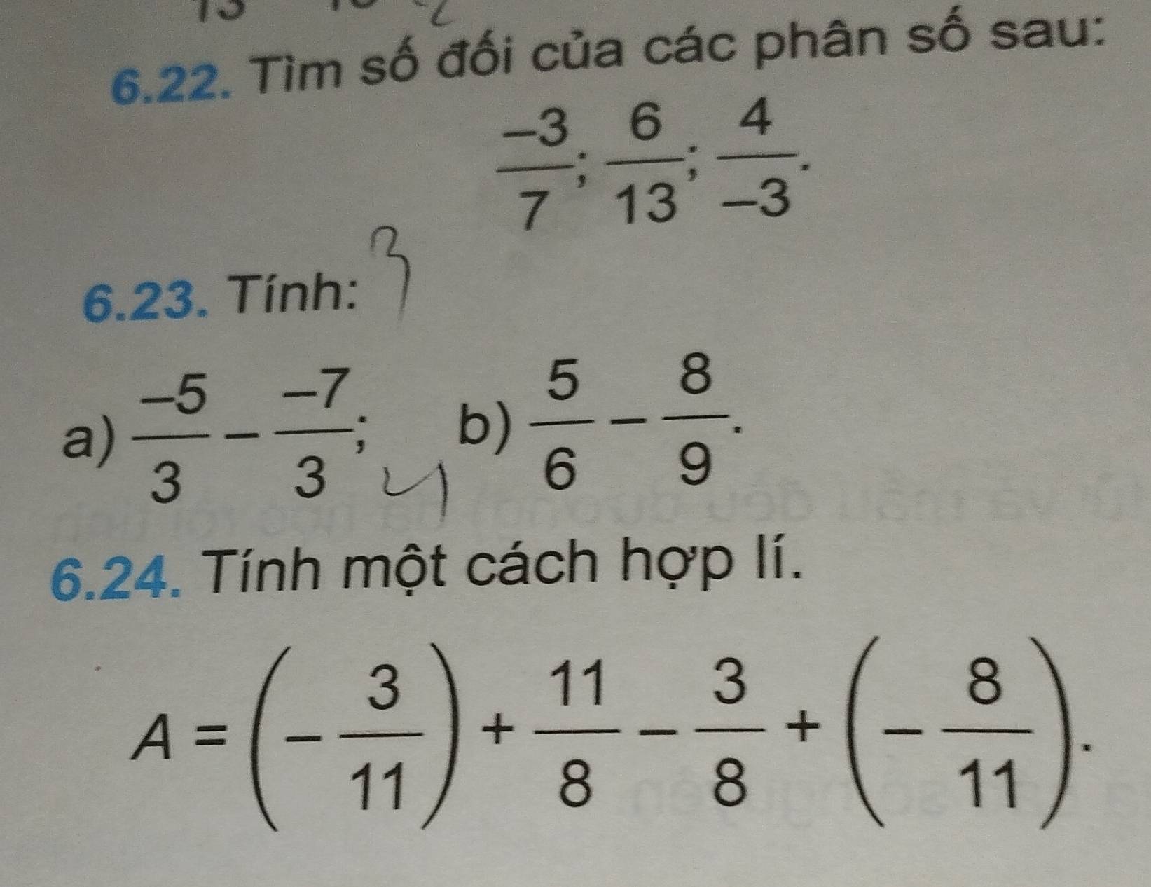 Tìm số đối của các phân số sau:
 (-3)/7 ;  6/13 ;  4/-3 . 
6.23. Tính: 
a)  (-5)/3 - (-7)/3 ; 
b)  5/6 - 8/9 . 
6.24. Tính một cách hợp lí.
A=(- 3/11 )+ 11/8 - 3/8 +(- 8/11 ).