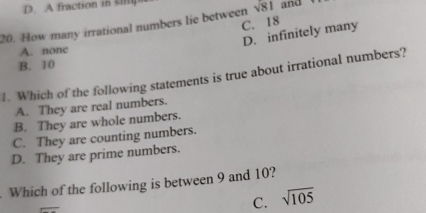 D. A fraction in
C. 18
20. How many irrational numbers lie between sqrt(81) and
D. infinitely many
A. none
B. 10
1. Which of the following statements is true about irrational numbers?
A. They are real numbers.
B. They are whole numbers.
C. They are counting numbers.
D. They are prime numbers.
Which of the following is between 9 and 10?
C. sqrt(105)