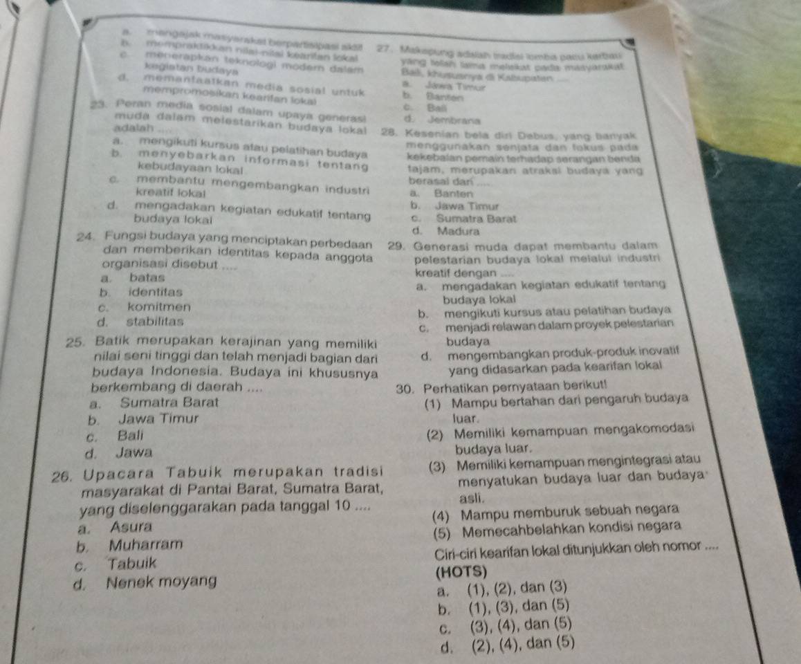 a manigajak masiyarakat berpartisipasi ak!
h  mompraktik an nilai-nital keartan lokal 27. Makepung adsiah tadial lomba pacu kerbau
c menerapkan teknologi moder dalam ying lolsh tama melekat pada masvarakat
kegiatan budaya Baii, khusuanya di Kabupaten
a. Jáwa Timur
d. memantaatkan media sosial untuk b. Banton
mempromošikan kearfan loka) c. Ball
23. Peran media sosial dalam upaya generasi d. Jembrana
muda dalam melestarikan budaya lokal
adalah 28. Kesenian bela dirl Debus, yang banyak
menggunakan senjata dan fokus pada
a. mengikuti kursus atau pelatihan budaya kekebalan pemaín terhadap serangan benda
b. menyebarkan informasi tentang tajam, merupakan atraksi budaya yang
kebudayaan lokal
berasal dan
c. membantu mengembangkan industri a. Banten
kreatif lokal
b. Jawa Timur
d. mengadakan kegiatan edukatif tentang c. Sumatra Barat
budaya lokai d. Madura
24. Fungsi budaya yang menciptakan perbedaan 29. Generasi muda dapat membantu dalam
dan memberíkan identitas kepada anggota
organisasi disebut .... pelestarian budaya lokal melalul industri
a batas kreatif dengan ....
b. identitas a. mengadakan kegiatan edukatif tentang
c. komitmen budaya lokal
d. stabilitas b. mengikuti kursus atau pelatihan budaya
c. menjadi relawan dalam proyek pelestarian
25. Batik merupakan kerajinan yang memiliki budaya
nilai seni tinggi dan telah menjadi bagian dari d. mengembangkan produk-produk inovatif
budaya Indonesia. Budaya ini khususnya yang didasarkan pada kearifan lokal
berkembang di daerah ....
a. Sumatra Barat 30. Perhatikan pernyataan berikut!
b. Jawa Timur (1) Mampu bertahan dari pengaruh budaya
luar.
c. Bali
(2) Memiliki kemampuan mengakomodasi
d. Jawa
budaya luar.
26. Upacara Tabuik merupakan tradisi (3) Memiliki kemampuan mengintegrasi atau
masyarakat di Pantai Barat, Sumatra Barat, menyatukan budaya luar dan budaya
yang diselenggarakan pada tanggal 10 .... asli.
a. Asura (4) Mampu memburuk sebuah negara
b. Muharram (5) Memecahbelahkan kondisi negara
c. Tabuik Ciri-ciri kearifan lokal ditunjukkan oleh nomor ....
d. Nenek moyang (HOTS)
a. (1), (2), dan (3)
b. (1), (3), dan (5)
c. (3), (4), dan (5)
d. (2), (4), dan (5)