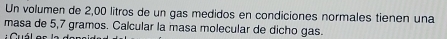 Un volumen de 2,00 litros de un gas medidos en condiciones normales tienen una 
masa de 5,7 gramos. Calcular la masa molecular de dicho gas. 
Cuál as la d