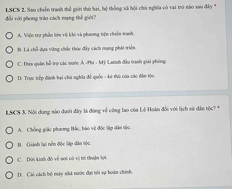 LSCS 2. Sau chiến tranh thế giới thứ hai, hệ thống xã hội chủ nghĩa có vai trò nào sau đây *
đối với phong trào cách mạng thế giới?
A. Viện trợ phần lớn vũ khí và phương tiện chiến tranh.
B. Là chỗ dựa vững chắc thúc đẩy cách mạng phát triển.
C. Đưa quân hỗ trợ các nước Á -Phi - Mỹ Latinh đấu tranh giải phóng.
D. Trực tiếp đánh bại chủ nghĩa đế quốc - kẻ thù của các dân tộc.
LSCS 3. Nội dung nào dưới đây là đúng về công lao của Lê Hoàn đối với lịch sử dân tộc? *
A. Chống giặc phương Bắc, bảo vệ độc lập dân tộc.
B. Giành lại nền độc lập dân tộc.
C. Dời kinh đô về nơi có vị trí thuận lợi.
D. Cải cách bộ máy nhà nước đạt tới sự hoàn chỉnh.