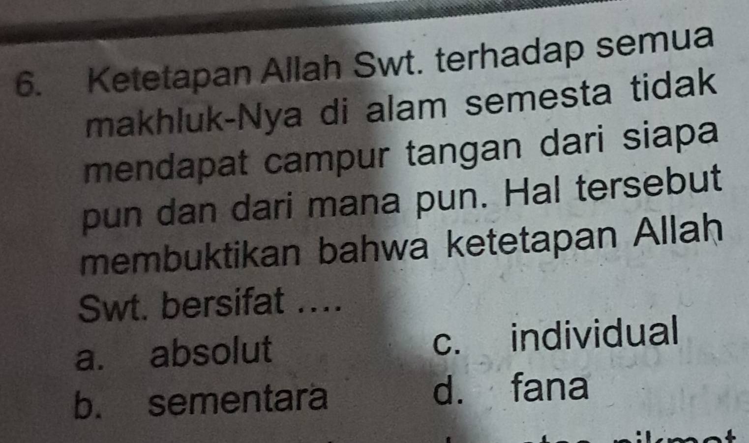 Ketetapan Allah Swt. terhadap semua
makhluk-Nya di alam semesta tidak
mendapat campur tangan dari siapa
pun dan dari mana pun. Hal tersebut
membuktikan bahwa ketetapan Allah
Swt. bersifat …._
a. absolut c. individual
b. sementara d. fana