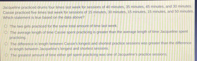 Jacqueline practiced drums four times last week for sessions of 40 minutes, 35 minutes, 45 minutes, and 30 minutes.
Cassie practiced five times last week for sessions of 15 minutes, 30 minutes, 15 minutes, 15 minutes, and 50 minutes.
Which statement is true based on the data above?
The two girls practiced for the same total amount of time last week.
The average length of time Cassie spent practicing is greater than the average length of time Jacqueline spent
practicing.
The difference in length between Cassie's longest and shortest practice sessions was greater than the difference
in length between Jacqueline's longest and shortest sessions.
The greatest amount of time either girl spent practicing was one of Jacqueline's practice sessions.