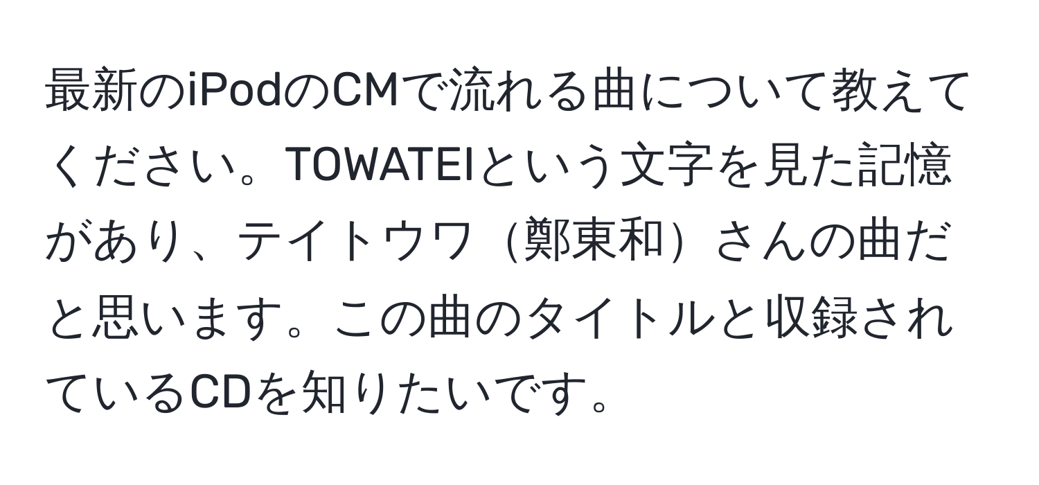 最新のiPodのCMで流れる曲について教えてください。TOWATEIという文字を見た記憶があり、テイトウワ鄭東和さんの曲だと思います。この曲のタイトルと収録されているCDを知りたいです。