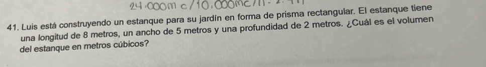 Luis está construyendo un estanque para su jardín en forma de prisma rectangular. El estanque tiene 
una longitud de 8 metros, un ancho de 5 metros y una profundidad de 2 metros. ¿Cuál es el volumen 
del estanque en metros cúbicos?