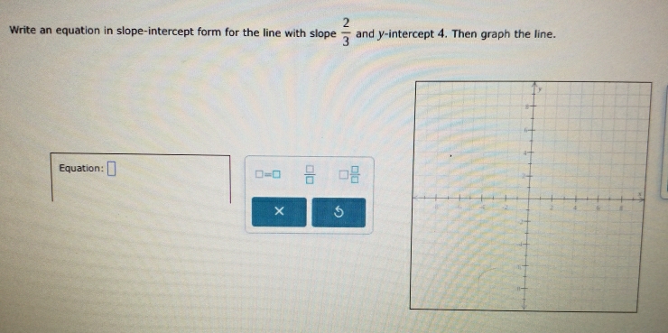 Write an equation in slope-intercept form for the line with slope  2/3  and y-intercept 4. Then graph the line. 
Equation: □ □  □ /□  
□ =□  □ /□  
× 5