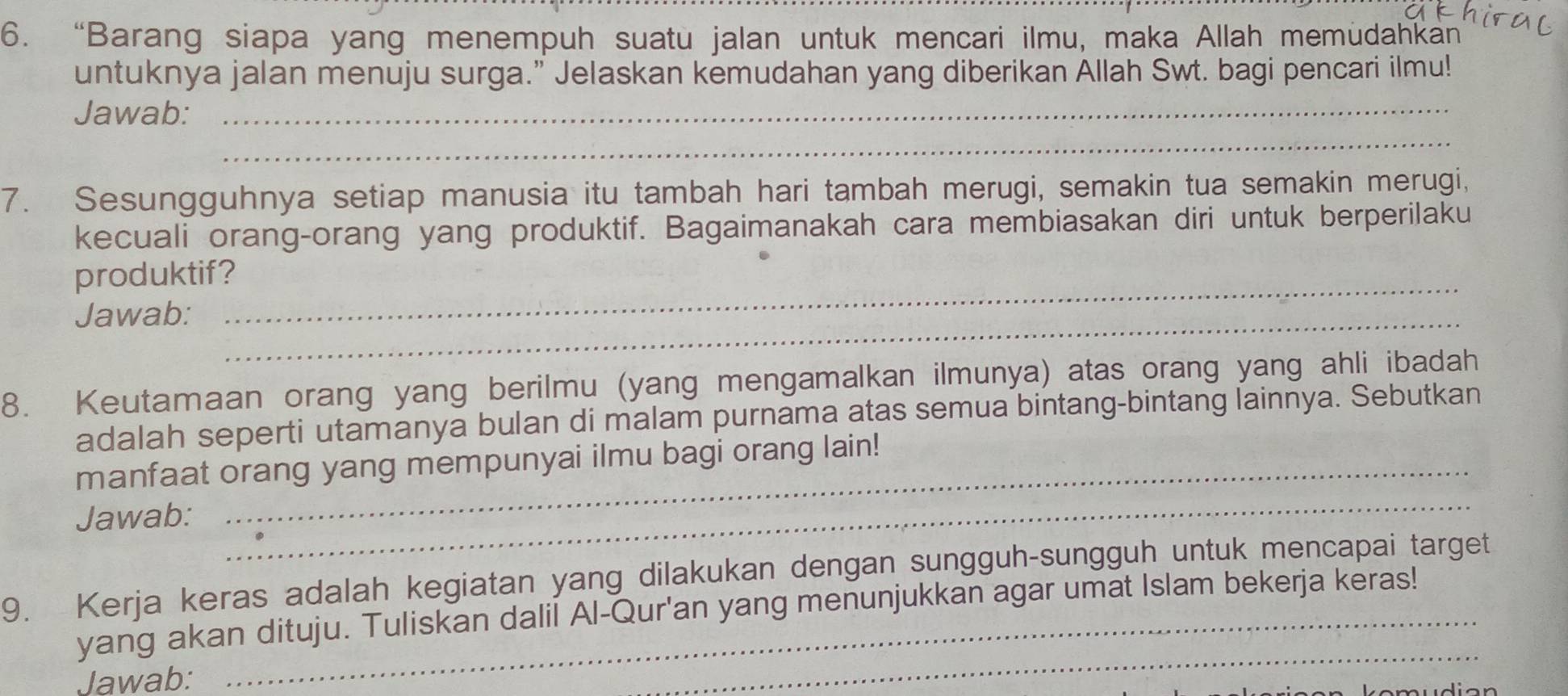 “Barang siapa yang menempuh suatu jalan untuk mencari ilmu, maka Allah memüdahkan” 
untuknya jalan menuju surga.” Jelaskan kemudahan yang diberikan Allah Swt. bagi pencari ilmu! 
_ 
Jawab:_ 
7. Sesungguhnya setiap manusia itu tambah hari tambah merugi, semakin tua semakin merugi, 
kecuali orang-orang yang produktif. Bagaimanakah cara membiasakan diri untuk berperilaku 
produktif? 
Jawab:_ 
_ 
8. Keutamaan orang yang berilmu (yang mengamalkan ilmunya) atas orang yang ahli ibadah 
adalah seperti utamanya bulan di malam purnama atas semua bintang-bintang lainnya. Sebutkan 
_ 
manfaat orang yang mempunyai ilmu bagi orang lain! 
Jawab: 
9. Kerja keras adalah kegiatan yang dilakukan dengan sungguh-sungguh untuk mencapai target 
yang akan dituju. Tuliskan dalil Al-Qur'an yang menunjukkan agar umat Islam bekerja keras! 
Jawab: 
_