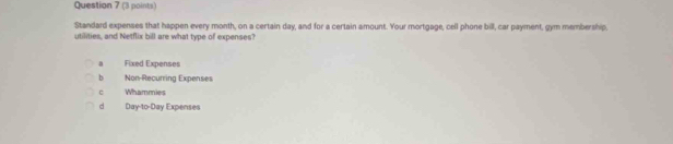 Standard expenses that happen every month, on a certain day, and for a certain amount. Your mortgage, cell phone bill, car payment, gym membership.
utilities, and Netflix bill are what type of expenses?
a Fixed Expenses
b Non-Recurring Expenses
C Whammies
d Day-to-Day Expenses