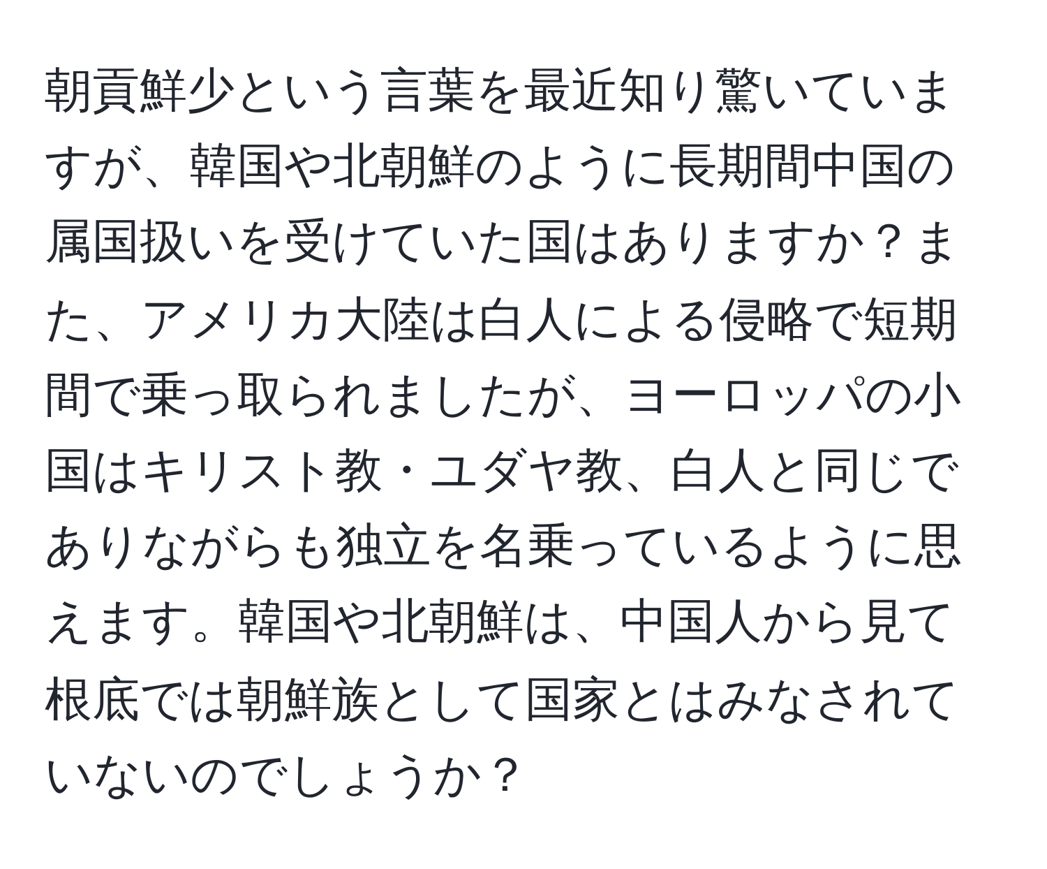 朝貢鮮少という言葉を最近知り驚いていますが、韓国や北朝鮮のように長期間中国の属国扱いを受けていた国はありますか？また、アメリカ大陸は白人による侵略で短期間で乗っ取られましたが、ヨーロッパの小国はキリスト教・ユダヤ教、白人と同じでありながらも独立を名乗っているように思えます。韓国や北朝鮮は、中国人から見て根底では朝鮮族として国家とはみなされていないのでしょうか？