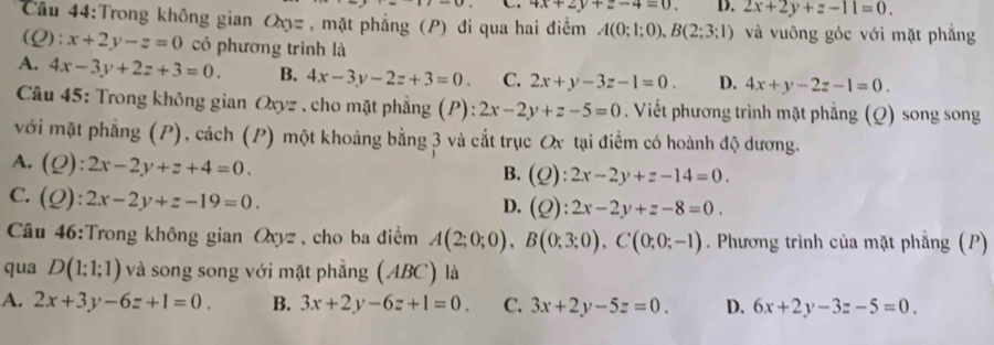 4x+2y+z-4=0. D. 2x+2y+z-11=0. 
Câu 44:Trong không gian Q_0= , mặt phẳng (P) đi qua hai điểm A(0;1;0), B(2;3;1) và vuông góc với mặt phẳng
(Q):x+2y-z=0 có phương trình là
A. 4x-3y+2z+3=0. B. 4x-3y-2z+3=0. C. 2x+y-3z-1=0. D. 4x+y-2z-1=0. 
Câu 45: Trong không gian Oxyz , cho mặt phẳng (P):2x-2y+z-5=0. Viết phương trình mặt phẳng (Q) song song
với mặt phẳng (P), cách (P) một khoảng bằng 3 và cắt trục Ox tại điểm có hoành độ dương.
A. (Q):2x-2y+z+4=0.
B. (Q):2x-2y+z-14=0.
C. (Q):2x-2y+z-19=0.
D. (Q):2x-2y+z-8=0. 
Cầâu 46:Trong không gian Oxyz , cho ba điểm A(2;0;0), B(0;3;0), C(0;0;-1). Phương trình của mặt phẳng (P)
qua D(1;1;1) và song song với mặt phẳng (ABC) là
A. 2x+3y-6z+1=0. B. 3x+2y-6z+1=0. C. 3x+2y-5z=0. D. 6x+2y-3z-5=0.