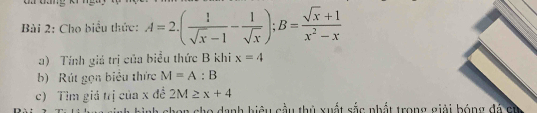 Cho biểu thức: A=2.( 1/sqrt(x)-1 - 1/sqrt(x) ); B= (sqrt(x)+1)/x^2-x 
a) Tính giả trị của biểu thức B khi x=4
b) Rút gọn biểu thức M=A:B
c) Tìm giá trị của x đề 2M≥ x+4
chon cho danh hiệu cầu thủ xuất sắc nhất trong giải bóng đá ch