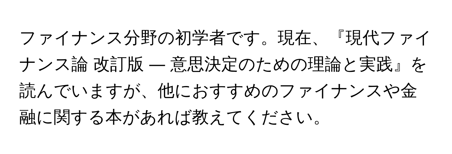 ファイナンス分野の初学者です。現在、『現代ファイナンス論 改訂版 ― 意思決定のための理論と実践』を読んでいますが、他におすすめのファイナンスや金融に関する本があれば教えてください。