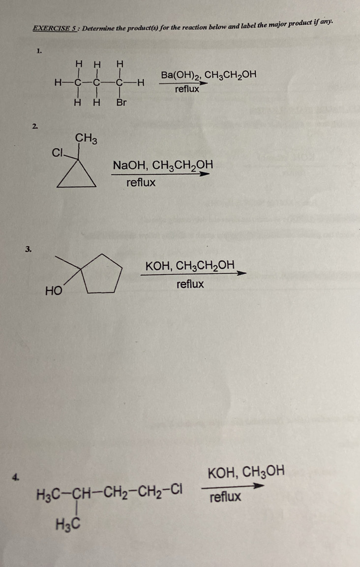 EXERCISE_S_: Determine the product(s) for the reaction below and label the major product if any.
1.
frac Ba(OH)_2,CH_3CH_2OHreflux
2.
CH_3
Cl.
frac NaOH,CH_3CH_2OHreflux
3.
KOH,CH_3CH_2OH
HO
reflux
4. H_3C-CH-CH_2-CH_2-Cl
frac KOH,CH_3OHreffux