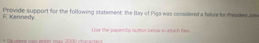 Provide support for the following statement: the Bay of Pigs was considered a failure for President John 
F. Kennedy. 
Use the paperclip button below to attach files. 
Student can enter max 2000 characters