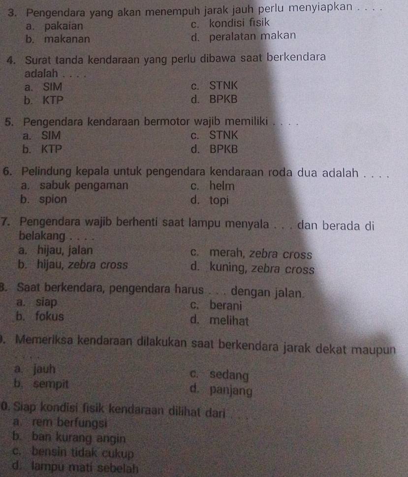 Pengendara yang akan menempuh jarak jauh perlu menyiapkan . . . .
a. pakaian c. kondisi fisik
b. makanan d. peralatan makan
4. Surat tanda kendaraan yang perlu dibawa saat berkendara
adalah . . . .
a. SIM c. STNK
b. KTP d. BPKB
5. Pengendara kendaraan bermotor wajib memiliki . . . .
a. SIM c. STNK
b. KTP d. BPKB
6. Pelindung kepala untuk pengendara kendaraan roda dua adalah . . . .
a. sabuk pengaman c. helm
b. spion d. topi
7. Pengendara wajib berhenti saat lampu menyala . . . dan berada di
belakang . . . .
a. hijau, jalan c. merah, zebra cross
b. hijau, zebra cross d. kuning, zebra cross
8. Saat berkendara, pengendara harus . . . dengan jalan.
a. siap c. berani
b. fokus d. melihat
0. Memeriksa kendaraan dilakukan saat berkendara jarak dekat maupun
a. jauh c. sedang
b, sempit d. panjang
0. Siap kondisi fisik kendaraan dilihat dari
a. rem berfungsi
b. ban kurang angin
c. bensin tidak cukup
d. lampu mati sebelah