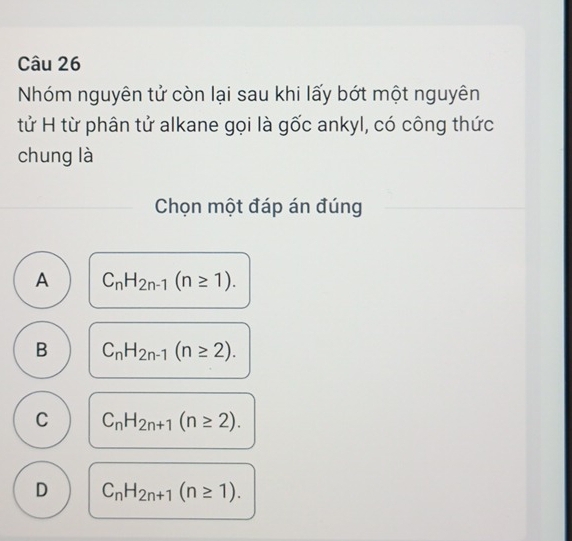 Nhóm nguyên tử còn lại sau khi lấy bớt một nguyên
tử H từ phân tử alkane gọi là gốc ankyl, có công thức
chung là
Chọn một đáp án đúng
A C_nH_2n-1(n≥ 1).
B C_nH_2n-1(n≥ 2).
C C_nH_2n+1(n≥ 2).
D C_nH_2n+1(n≥ 1).