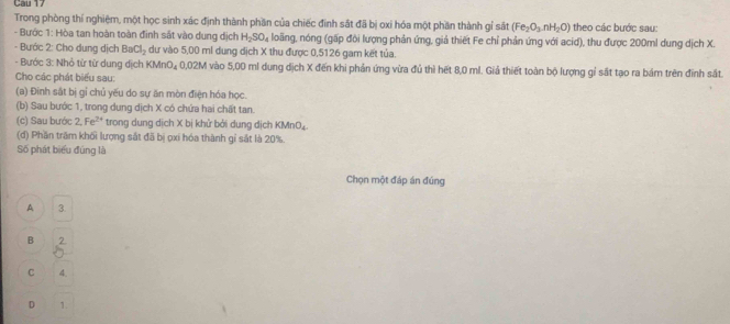 Cau 17
Trong phòng thí nghiệm, một học sinh xác định thành phần của chiếc đinh sắt đã bị oxi hóa một phần thành gỉ st (Fe_2O_3· nH_2O) theo các bước sau:
- Bước 1: Hòa tan hoàn toàn đinh sắt vào dung dịch H_2SO_4 loãng, nóng (gấp đòi lượng phản ứng, giả thiết Fe chỉ phản ứng với acid), thu được 200ml dung dịch X.
- Bước 2: Cho dung dịch BaCl_2 dư vào 5,00 ml dung dịch X thu được 0,5126 gam kết tủa.
- Bước 3: Nhỏ từ từ dung dịch KM 70 x 0,02M vào 5,00 ml dung dịch X đến khi phản ứng vừa đủ thì hết 8,0 ml. Giả thiết toàn bộ lượng gỉ sắt tạo ra bám trên đinh sắt.
Cho các phát biểu sau:
(a) Đính sắt bị gỉ chủ yếu do sự ăn mòn điện hóa học.
(b) Sau bước 1, trong dung dịch X có chứa hai chất tan.
(c) Sau bước 2, Fe^(2+) trong dung dịch X bị khử bởi dung dịch KMnO₄.
(d) Phần trăm khối lượng sắt đã bị ọxi hóa thành gỉ sắt là 20%.
Số phát biểu đùng là
Chọn một đáp án đúng
A 3.
B
C 4.
D 1.