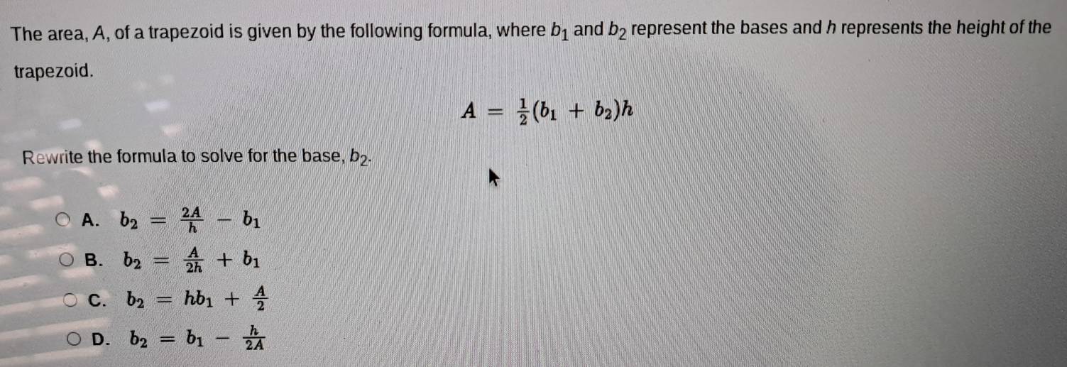 The area, A, of a trapezoid is given by the following formula, where b_1 and b_2 represent the bases and h represents the height of the
trapezoid.
A= 1/2 (b_1+b_2)h
Rewrite the formula to solve for the base, b_2.
A. b_2= 2A/h -b_1
B. b_2= A/2h +b_1
C. b_2=hb_1+ A/2 
D. b_2=b_1- h/2A 