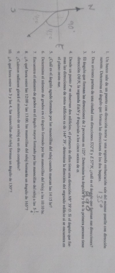 Un barco sale de un puerto con dirección norte y una segunda embarcación sale del mismo muelle con dirección 
sureste. Determina el ángulo que forman las direcciones de los dos buques. 
2. Dos aviones parten de una ciudad con direcciones S32°E ν E57°N ¿cuál es el ángulo que forman sus direcciones? 
3. El ángulo que forman las direcciones de 2 personas es 125° *. Determina los ángulos θ y z si la primera persona tiene 
dirección OθN, la segunda EαN y θequivale a los cinco sextos de α
4. Desde un punto P se observan dos edificios, el primero de ellos tiene una dirección N8°39'O. Si el ángulo que for 
man las direcciones de estos edificios es de 144°39' , determina la dirección del segundo edificio si se encuentra en 
el plano oeste-sur. 
5. Cuál es el ángulo agudo formado por las manecillas del reloj cuando marcan las 14:15hr
6. Determina el número de grados en el ángulo formado por las manecillas del reloj a las 10:10 hr. 
7. Encuentra el número de grados en el ángulo mayor formado por las manecillas del reloj a las 5 1/4 . 
8. ¿A qué hora entre las 12:00 y las 13:00 , las manecillas del reloj formarán un ángulo de 165° ? 
9. ¿Cuántos radianes girará el minutero de un reloj en un día completo? 
0. A qué hora entre las 3 y las 4, las manecillas del reloj forman un ángulo de 130°