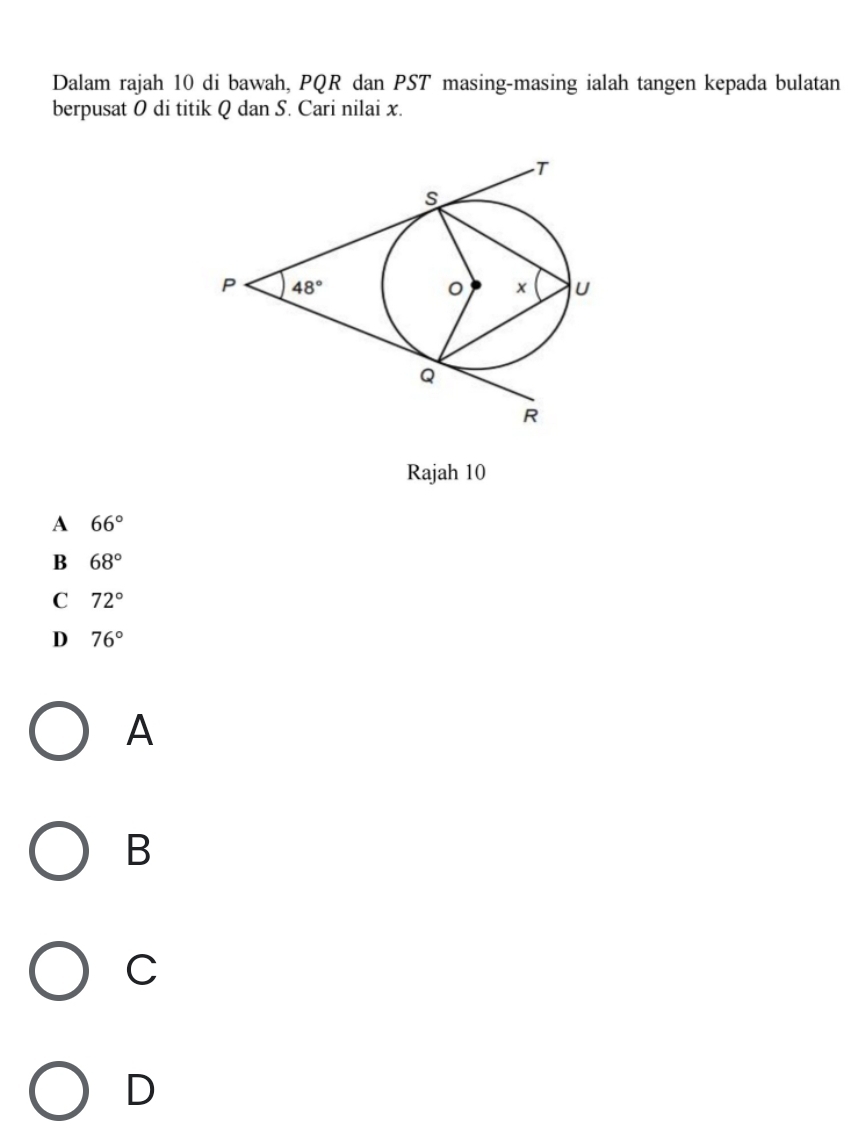Dalam rajah 10 di bawah, PQR dan PST masing-masing ialah tangen kepada bulatan
berpusat 0 di titik Q dan S. Cari nilai x.
Rajah 10
A 66°
B 68°
C 72°
D 76°
A
B
C
D