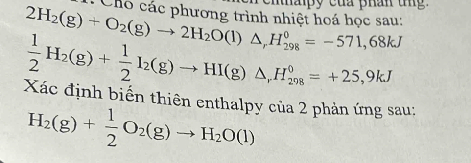 ih ipy của phân tng . 
: Cho các phương trình nhiệt hoá học sau:
2H_2(g)+O_2(g)to 2H_2O(l)△ _rH_(298)^0=-571,68kJ
 1/2 H_2(g)+ 1/2 I_2(g)to HI(g)△ , H_(298)^0=+25,9kJ
Xác định biến thiên enthalpy của 2 phản ứng sau;
H_2(g)+ 1/2 O_2(g)to H_2O(l)