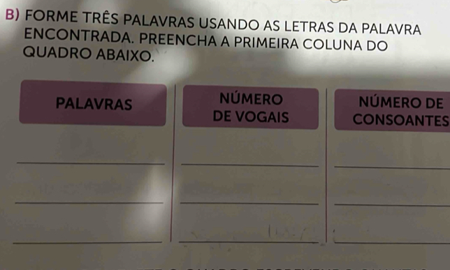 FoRme três palavras usando as letras da palavra 
ENCONTRADA. PREENCHA A PRIMEIRA COLUNA DO 
QUADRO ABAIXO. 
PALAVRAS 
NÚMERO NÚMERO DE 
DE VOGAIS CONSOANTES 
_ 
_ 
_ 
__ 
_ 
_ 
_ 
_ 
_