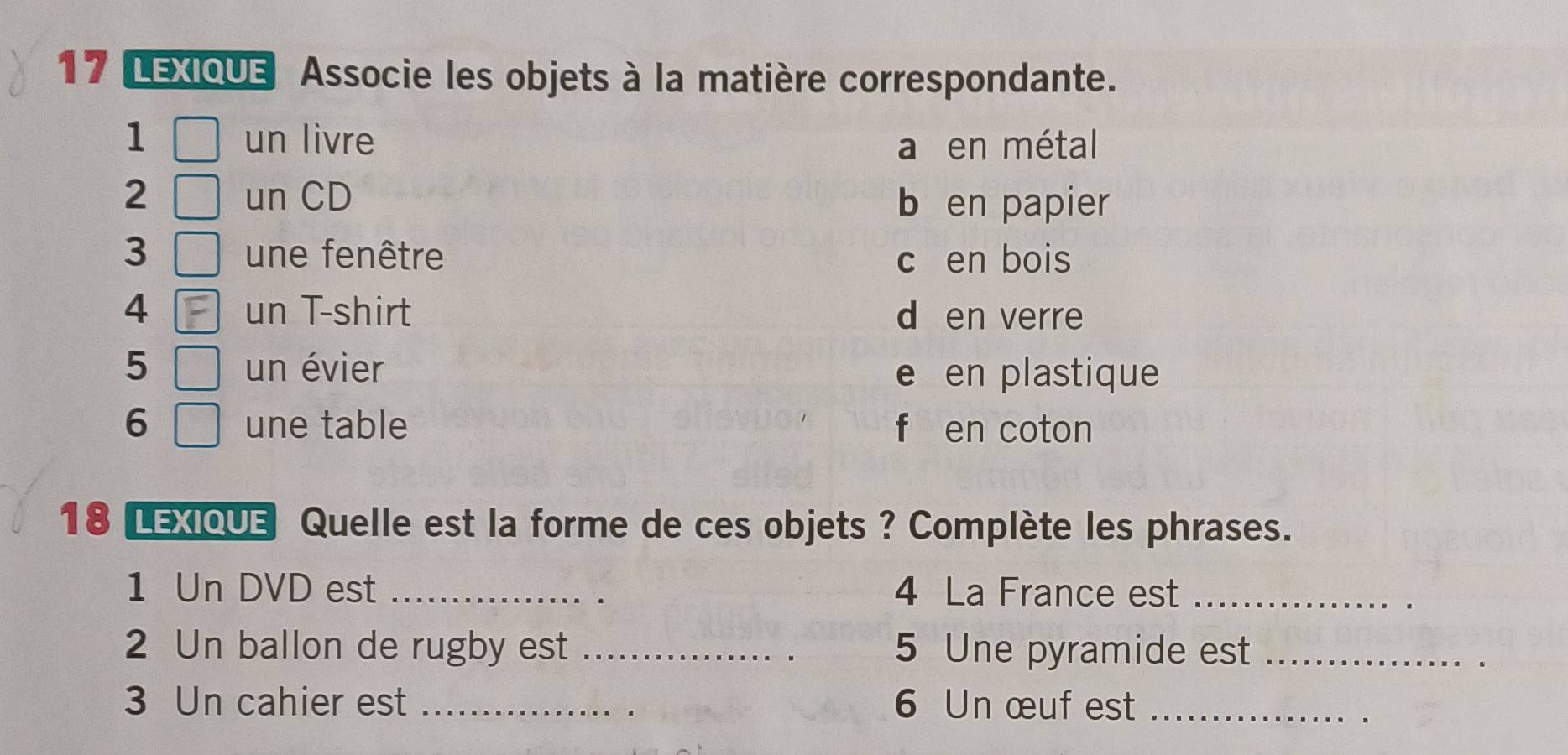 LEXIQUE Associe les objets à la matière correspondante.
1 un livre a en métal
2 un CD
b en papier
3 une fenêtre c en bois
4 un T-shirt d en verre
5 un évier e en plastique
6 une table f en coton
18 LExQUe Quelle est la forme de ces objets ? Complète les phrases.
1 Un DVD est _4 La France est_
2 Un ballon de rugby est _5 Une pyramide est_
3 Un cahier est _6 Un œuf est_
.
.