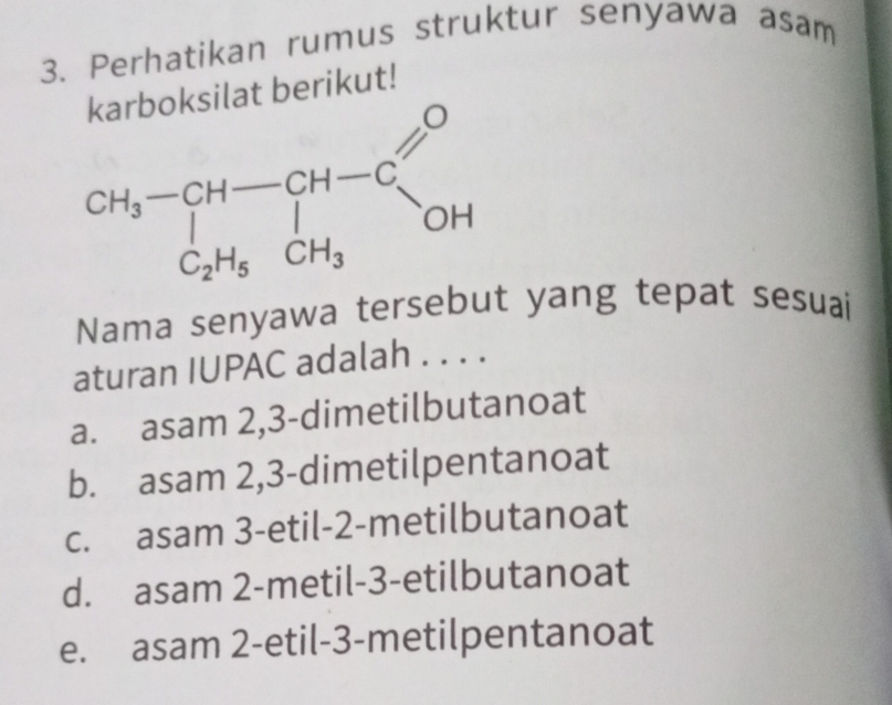 Perhatikan rumus struktur senyawa asam
ilat berikut!
CH_3-CH-CH-CG C_2H_5CH_3
Nama senyawa tersebut yang tepat sesuai
aturan IUPAC adalah . . . .
a. asam 2,3-dimetilbutanoat
b. asam 2, 3 -dimetilpentanoat
c. asam 3-etil-2-metilbutanoat
d. asam 2-metil-3-etilbutanoat
e. asam 2-etil-3-metilpentanoat