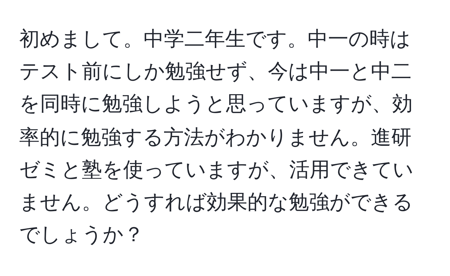 初めまして。中学二年生です。中一の時はテスト前にしか勉強せず、今は中一と中二を同時に勉強しようと思っていますが、効率的に勉強する方法がわかりません。進研ゼミと塾を使っていますが、活用できていません。どうすれば効果的な勉強ができるでしょうか？