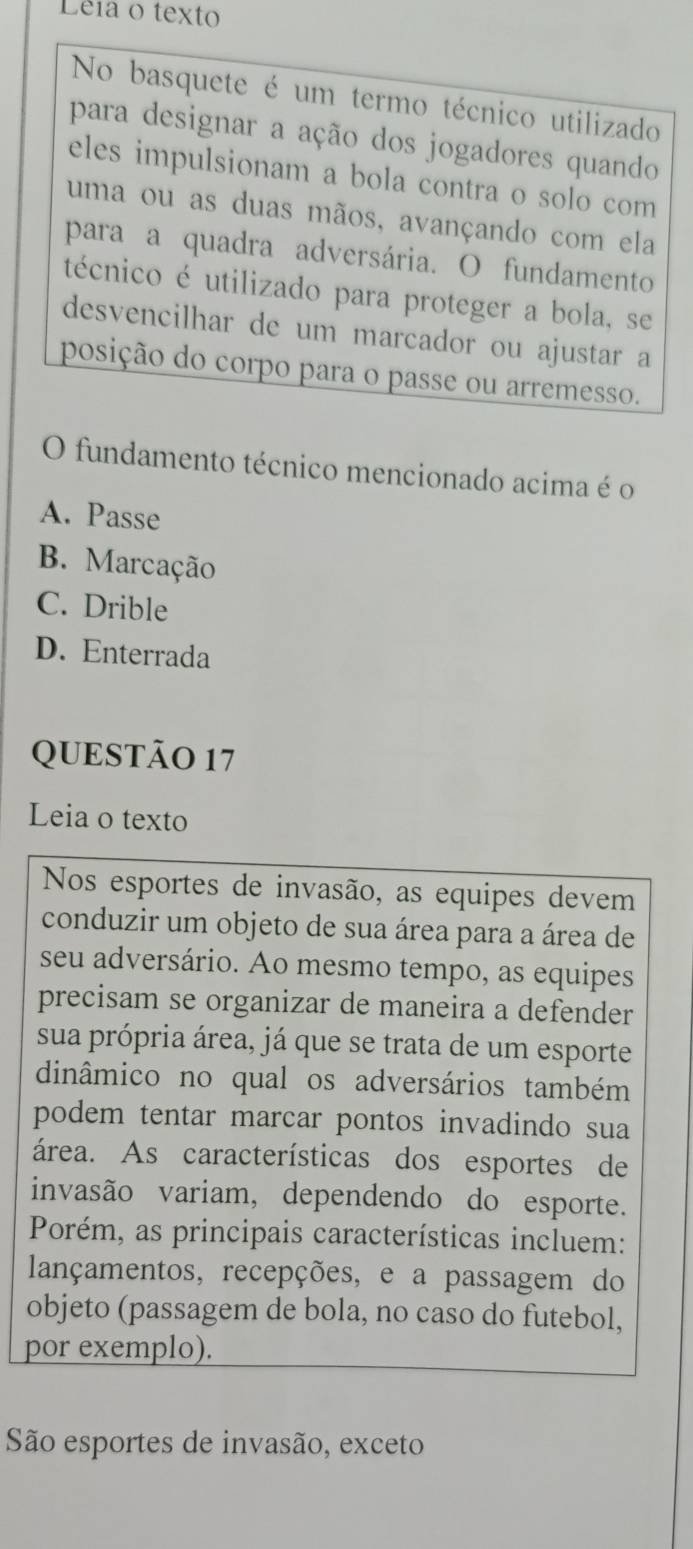 Lêia o texto
No basquete é um termo técnico utilizado
para designar a ação dos jogadores quando
eles impulsionam a bola contra o solo com
uma ou as duas mãos, avançando com ela
para a quadra adversária. O fundamento
técnico é utilizado para proteger a bola, se
desvencilhar de um marcador ou ajustar a
posição do corpo para o passe ou arremesso.
O fundamento técnico mencionado acima é o
A. Passe
B. Marcação
C. Drible
D. Enterrada
QUESTÃO 17
Leia o texto
Nos esportes de invasão, as equipes devem
conduzir um objeto de sua área para a área de
seu adversário. Ao mesmo tempo, as equipes
precisam se organizar de maneira a defender
sua própria área, já que se trata de um esporte
dinâmico no qual os adversários também
podem tentar marcar pontos invadindo sua
área. As características dos esportes de
invasão variam, dependendo do esporte.
Porém, as principais características incluem:
lançamentos, recepções, e a passagem do
objeto (passagem de bola, no caso do futebol,
por exemplo).
São esportes de invasão, exceto