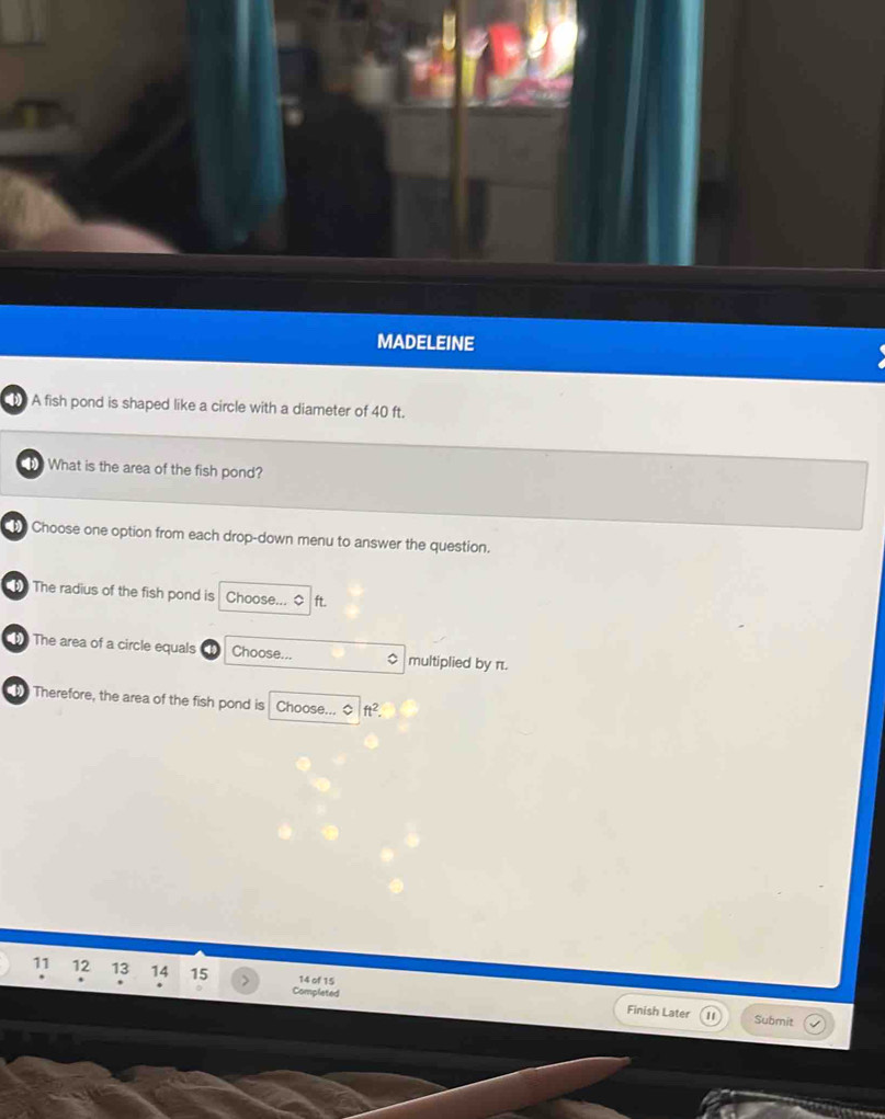 MADELEINE 
A fish pond is shaped like a circle with a diameter of 40 ft. 
t What is the area of the fish pond? 
t Choose one option from each drop-down menu to answer the question. 
The radius of the fish pond is Choose... ft. 
4 The area of a circle equals Choose... 。 multiplied by π. 
he Therefore, the area of the fish pond is Choose... ◇ ft^2. 
11 12 13 14 15 14 of 15 
Completed 
Finish Later Submit