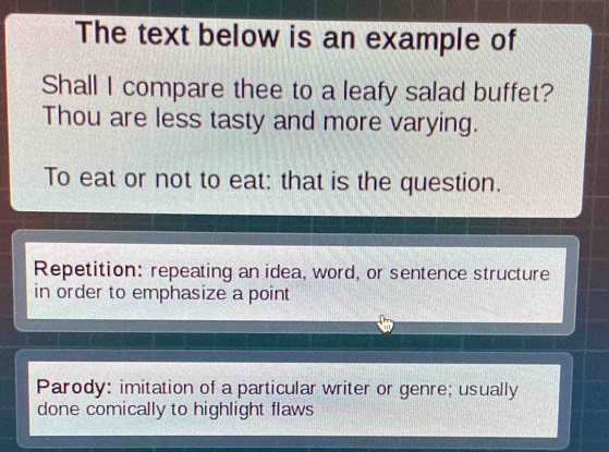 The text below is an example of
Shall I compare thee to a leafy salad buffet?
Thou are less tasty and more varying.
To eat or not to eat: that is the question.
Repetition: repeating an idea, word, or sentence structure
in order to emphasize a point
Parody: imitation of a particular writer or genre; usually
done comically to highlight flaws