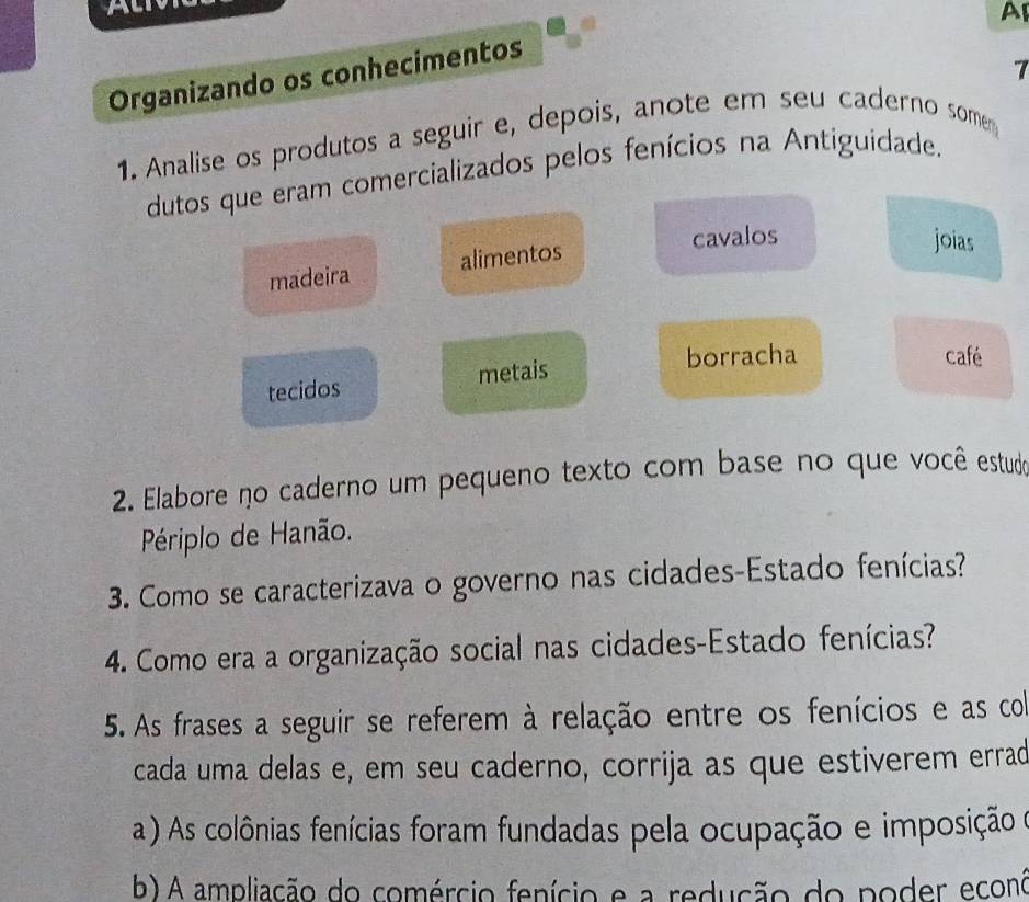 A 
AI
7
Organizando os conhecimentos
1. Analise os produtos a seguir e, depois, anote em seu caderno some
dutos que eram comercializados pelos fenícios na Antiguidade.
madeira alimentos
cavalos joias
tecidos metais
borracha café
2. Elabore no caderno um pequeno texto com base no que você estudo
Périplo de Hanão.
3. Como se caracterizava o governo nas cidades-Estado fenícias?
4. Como era a organização social nas cidades-Estado fenícias?
5. As frases a seguir se referem à relação entre os fenícios e as co
cada uma delas e, em seu caderno, corrija as que estiverem errad
a ) As colônias fenícias foram fundadas pela ocupação e imposição e
b) A ampliação do comércio fenício e a redução do poder econó