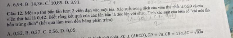 A. 6, 94. B. 14, 36. C. 10, 85. D. 3, 91.
Câu 12. Một xạ thủ bắn lần lượt 2 viên đạn vào một bia. Xác suất trúng đích của viên thứ nhất là 0,89 và của
viên thứ hai là 0,42. Biết rằng kết quả của các lần bắn là độc lập với nhau. Tính xác suất của biển cổ "chi một lằn
bắn trúng đích' (kết quả làm tròn đến hàng phần trăm).
A. 0,52. B. 0, 37. C. 0,56. D. 0,05.
hữ nhất SC⊥ (ABCD), CD=7a, CB=11a, SC=sqrt(83)a.