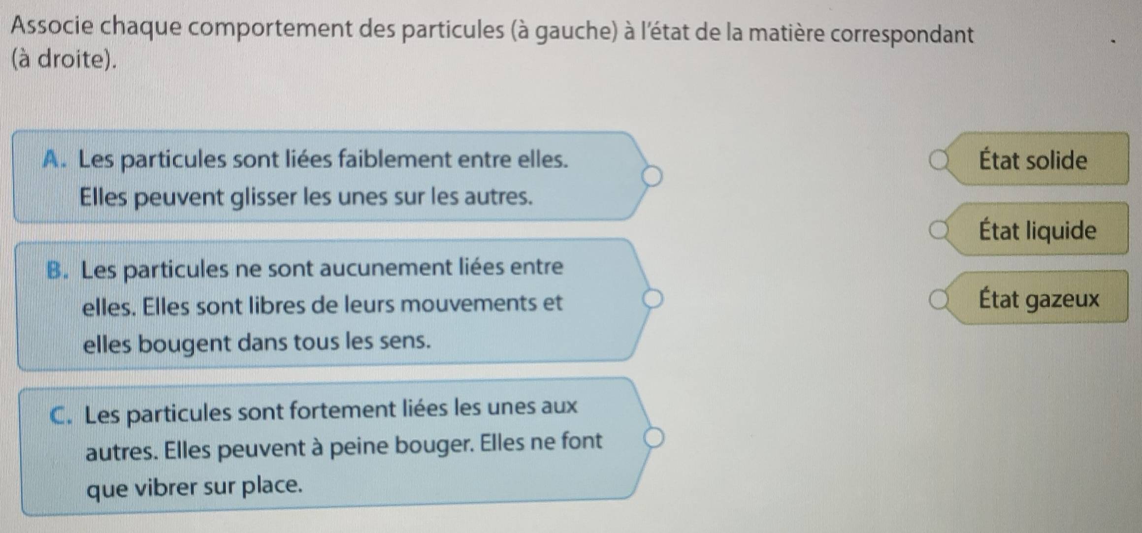 Associe chaque comportement des particules (à gauche) à l'état de la matière correspondant
(à droite).
A. Les particules sont liées faiblement entre elles. État solide
Elles peuvent glisser les unes sur les autres.
État liquide
B. Les particules ne sont aucunement liées entre
elles. Elles sont libres de leurs mouvements et
État gazeux
elles bougent dans tous les sens.
C. Les particules sont fortement liées les unes aux
autres. Elles peuvent à peine bouger. Elles ne font
que vibrer sur place.