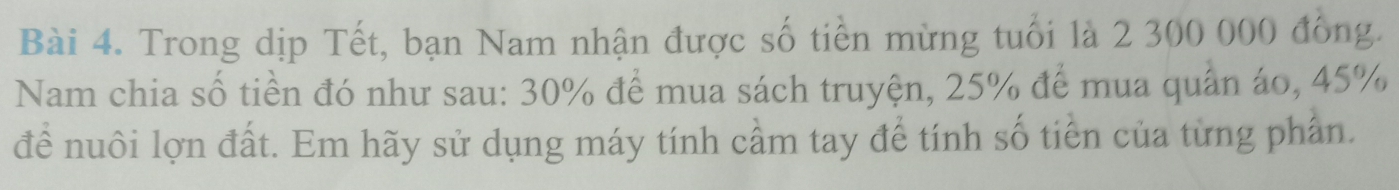 Trong dịp Tết, bạn Nam nhận được số tiền mừng tuổi là 2 300 000 đồng. 
Nam chia số tiền đó như sau: 30% để mua sách truyện, 25% để mua quân áo, 45%
để nuôi lợn đất. Em hãy sử dụng máy tính cầm tay để tính số tiền của từng phần.