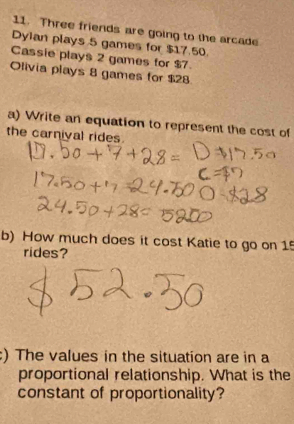 Three friends are going to the arcade 
Dylan plays 5 games for $17.50. 
Cassie plays 2 games for $7. 
Olivia plays 8 games for $28
a) Write an equation to represent the cost of 
the carnival rides. 
b) How much does it cost Katie to go on 15
rides? 
) The values in the situation are in a 
proportional relationship. What is the 
constant of proportionality?