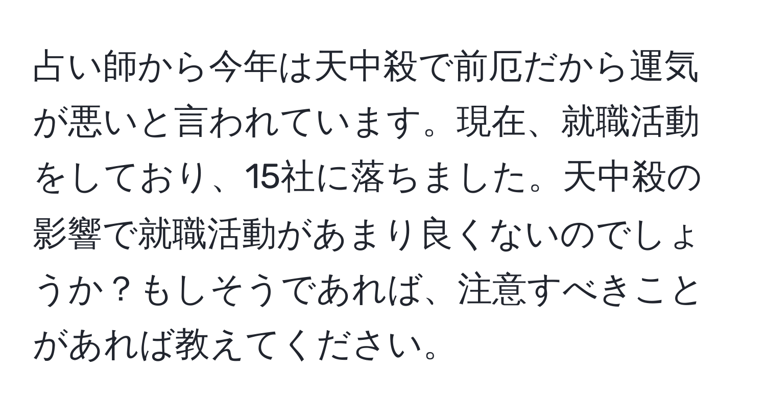 占い師から今年は天中殺で前厄だから運気が悪いと言われています。現在、就職活動をしており、15社に落ちました。天中殺の影響で就職活動があまり良くないのでしょうか？もしそうであれば、注意すべきことがあれば教えてください。