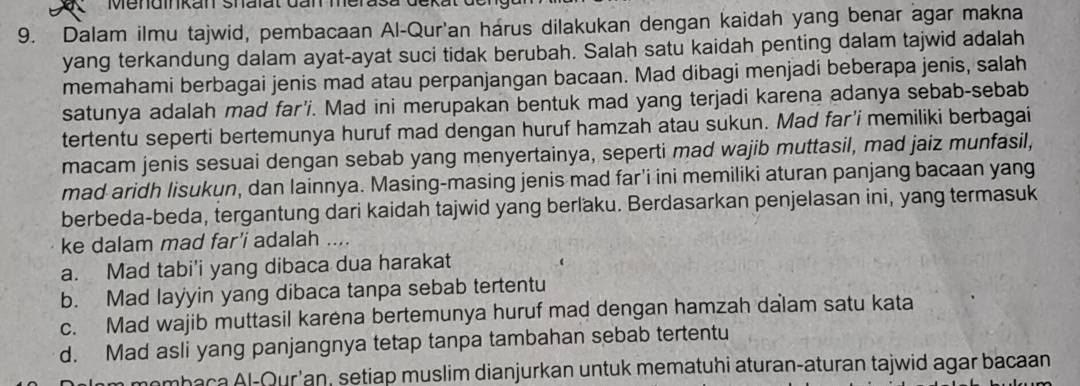 Mendinkan Shalat dan merasa dekat der
9. Dalam ilmu tajwid, pembacaan Al-Qur'an harus dilakukan dengan kaidah yang benar agar makna
yang terkandung dalam ayat-ayat suci tidak berubah. Salah satu kaidah penting dalam tajwid adalah
memahami berbagai jenis mad atau perpanjangan bacaan. Mad dibagi menjadi beberapa jenis, salah
satunya adalah mad far'i. Mad ini merupakan bentuk mad yang terjadi karena adanya sebab-sebab
tertentu seperti bertemunya huruf mad dengan huruf hamzah atau sukun. Mad far'i memiliki berbagai
macam jenis sesuai dengan sebab yang menyertainya, seperti mad wajib muttasil, mad jaiz munfasil,
mad aridh Iisukun, dan lainnya. Masing-masing jenis mad far'i ini memiliki aturan panjang bacaan yang
berbeda-beda, tergantung dari kaidah tajwid yang berlaku. Berdasarkan penjelasan ini, yang termasuk
ke dalam mad far’i adalah ....
a. Mad tabi'i yang dibaca dua harakat
b. Mad layyin yang dibaca tanpa sebab tertentu
c. Mad wajib muttasil karena bertemunya huruf mad dengan hamzah dalam satu kata
d. Mad asli yang panjangnya tetap tanpa tambahan sebab tertentu
mombaca Al-Qur'an, setiap muslim dianjurkan untuk mematuhi aturan-aturan tajwid agar bacaan