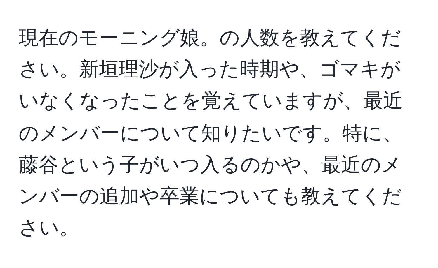 現在のモーニング娘。の人数を教えてください。新垣理沙が入った時期や、ゴマキがいなくなったことを覚えていますが、最近のメンバーについて知りたいです。特に、藤谷という子がいつ入るのかや、最近のメンバーの追加や卒業についても教えてください。