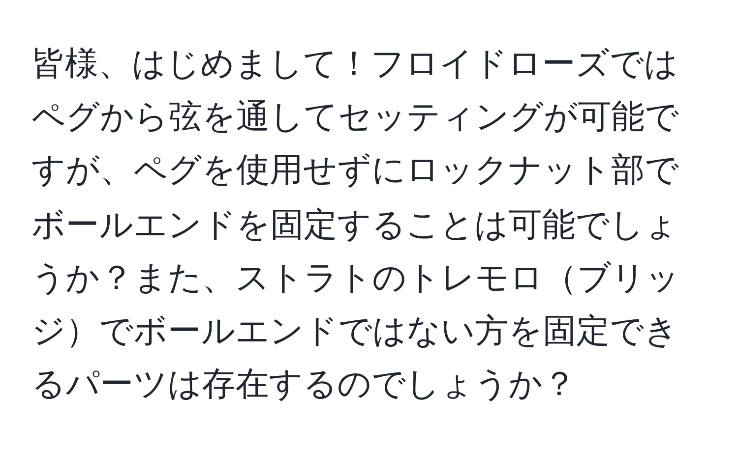 皆様、はじめまして！フロイドローズではペグから弦を通してセッティングが可能ですが、ペグを使用せずにロックナット部でボールエンドを固定することは可能でしょうか？また、ストラトのトレモロブリッジでボールエンドではない方を固定できるパーツは存在するのでしょうか？