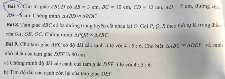 Cho tứ giác ABCD có AB=3cm, BC=10cm, CD=12cm, AD=5cm , đường chéo
BD=6cm. Chứng minh △ ABD∽ △ BDC. 
Bài 8. Tam giác ABC có ba đường trung tuyến cắt nhau tại O. Gọi P, Q, R theo thứ tự là trung điểm 
của OA, OB, OC. Chứng minh △ PQR∽ △ ABC. 
Bài 9. Cho tam giác ABC có độ dài các cạnh tỉ lệ với 4:5:6. Cho biết △ ABC∽ △ DEF và cạnh 
nhỏ nhất của tam giác DEF là 80 cm. 
a) Chứng minh độ dài các cạnh của tam giác DEF tỉ lệ với 4:5:6
b) Tìm độ dài các cạnh còn lại của tam giác DEF