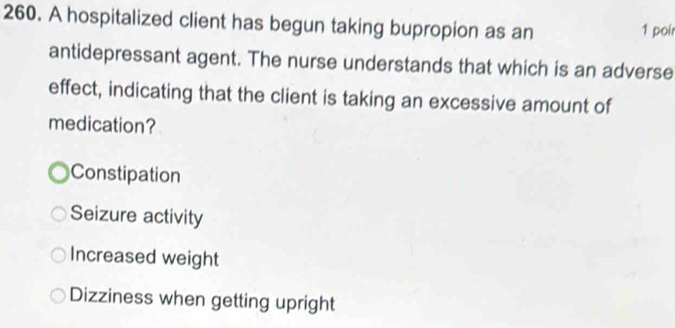 A hospitalized client has begun taking bupropion as an
1 poir
antidepressant agent. The nurse understands that which is an adverse
effect, indicating that the client is taking an excessive amount of
medication?
Constipation
Seizure activity
Increased weight
Dizziness when getting upright